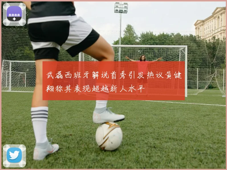 武磊西班牙解说首秀引发热议黄健翔称其表现超越新人水平