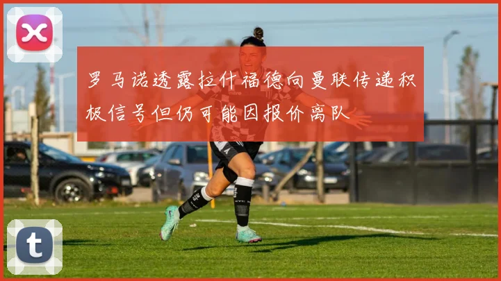 罗马诺透露拉什福德向曼联传递积极信号但仍可能因报价离队