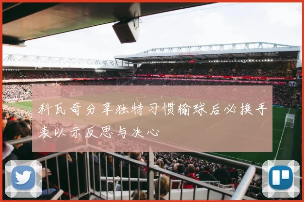 科瓦奇分享独特习惯输球后必换手表以示反思与决心
