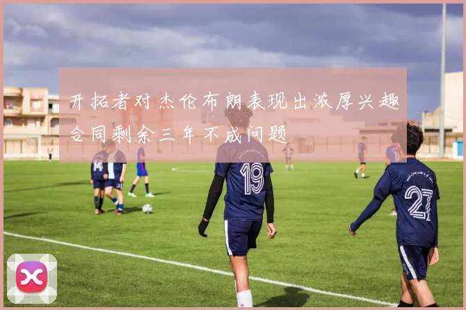 开拓者对杰伦布朗表现出浓厚兴趣合同剩余三年不成问题