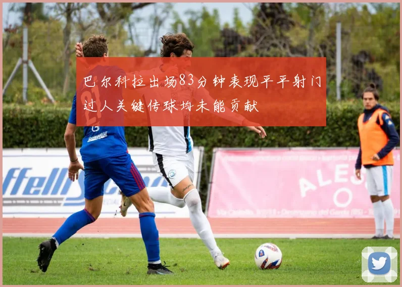 巴尔科拉出场83分钟表现平平射门过人关键传球均未能贡献