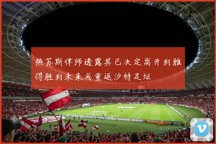 热苏斯律师透露其已决定离开利雅得胜利未来或重返沙特足坛