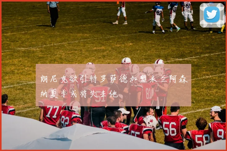 朗尼克欲引特罗萨德加盟米兰阿森纳夏季或将失去他