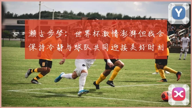 濑古步梦：世界杯激情澎湃但我会保持冷静与球队共同迎接美好时刻