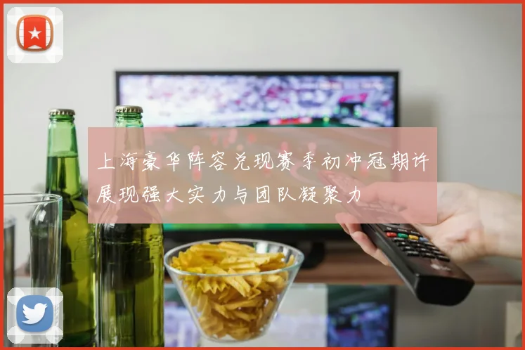 上海豪华阵容兑现赛季初冲冠期许展现强大实力与团队凝聚力