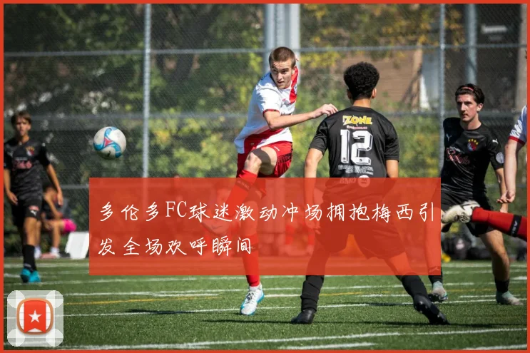 多伦多FC球迷激动冲场拥抱梅西引发全场欢呼瞬间