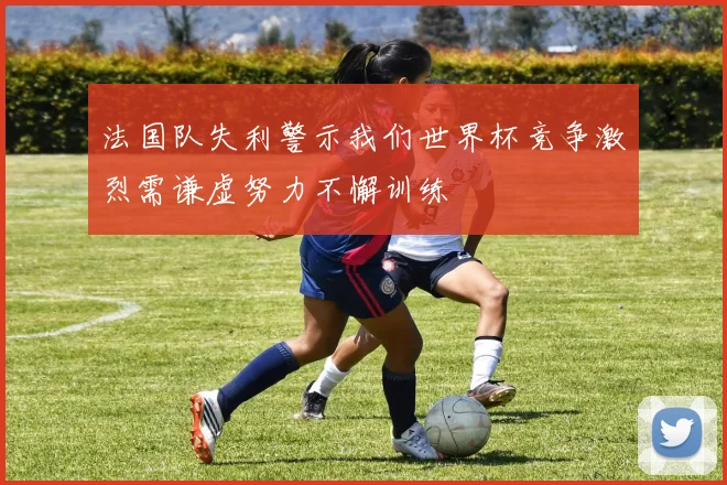 法国队失利警示我们世界杯竞争激烈需谦虚努力不懈训练