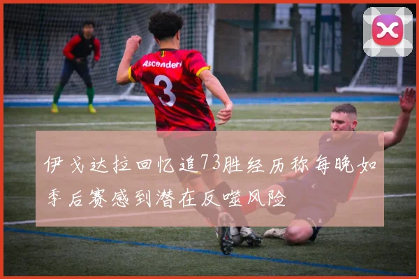 伊戈达拉回忆追73胜经历称每晚如季后赛感到潜在反噬风险